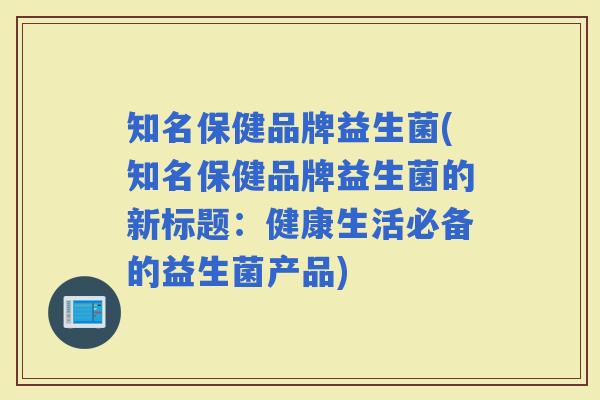 知名保健品牌益生菌(知名保健品牌益生菌的新标题：健康生活必备的益生菌产品)