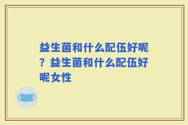 益生菌和什么配伍好呢？益生菌和什么配伍好呢女性
