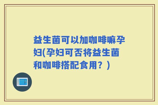 益生菌可以加咖啡嘛孕妇(孕妇可否将益生菌和咖啡搭配食用？)