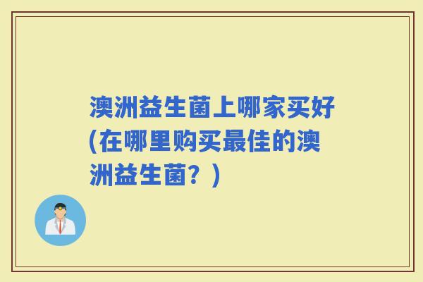 澳洲益生菌上哪家买好(在哪里购买佳的澳洲益生菌？)