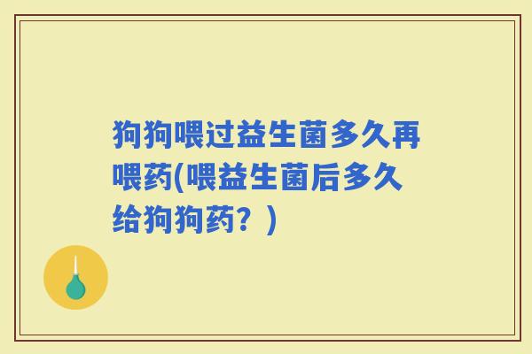狗狗喂过益生菌多久再喂药(喂益生菌后多久给狗狗药？)