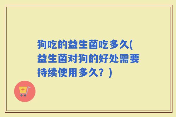 狗吃的益生菌吃多久(益生菌对狗的好处需要持续使用多久？)