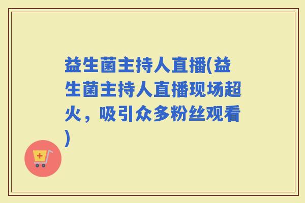 益生菌主持人直播(益生菌主持人直播现场超火，吸引众多粉丝观看)