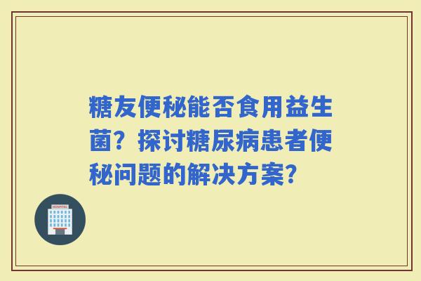 糖友能否食用益生菌？探讨患者问题的解决方案？