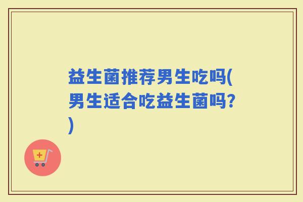 益生菌推荐男生吃吗(男生适合吃益生菌吗？)