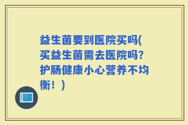 益生菌要到医院买吗(买益生菌需去医院吗？护肠健康小心营养不均衡！)