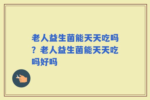 老人益生菌能天天吃吗？老人益生菌能天天吃吗好吗