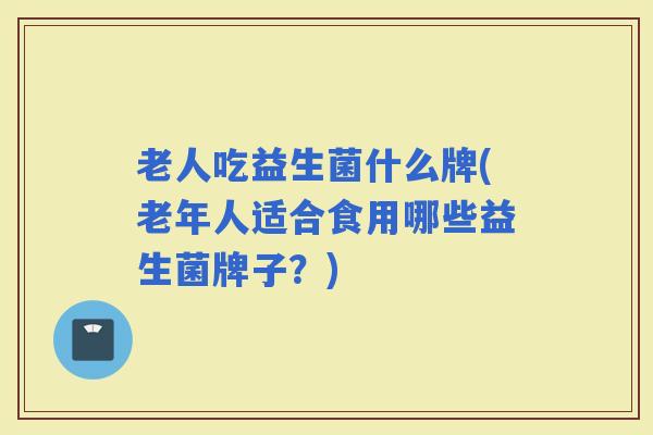 老人吃益生菌什么牌(老年人适合食用哪些益生菌牌子？)