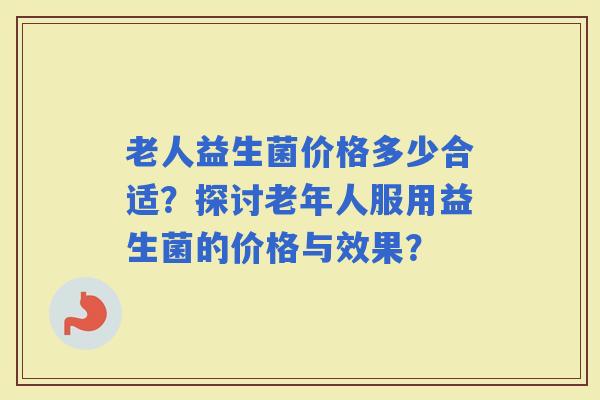 老人益生菌价格多少合适？探讨老年人服用益生菌的价格与效果？