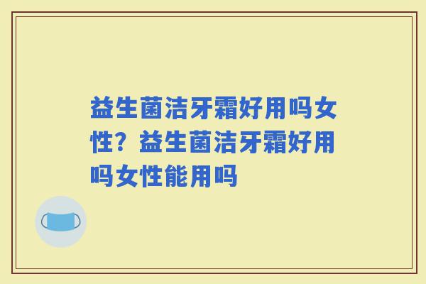 益生菌洁牙霜好用吗女性？益生菌洁牙霜好用吗女性能用吗