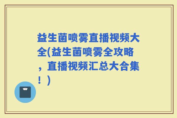 益生菌喷雾直播视频大全(益生菌喷雾全攻略，直播视频汇总大合集！)