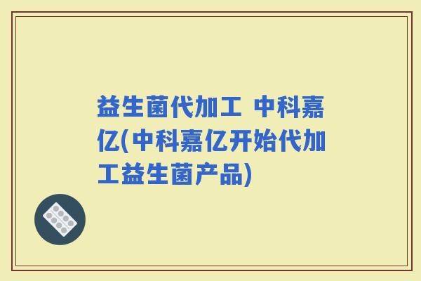 益生菌代加工 中科嘉亿(中科嘉亿开始代加工益生菌产品)