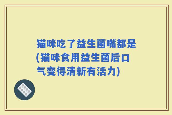 猫咪吃了益生菌嘴都是(猫咪食用益生菌后口气变得清新有活力)