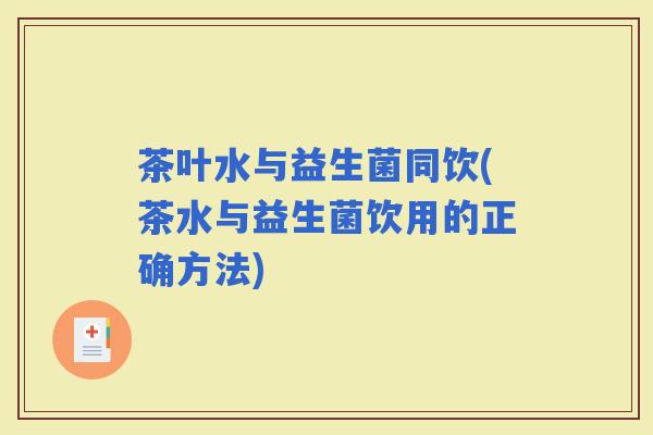 茶叶水与益生菌同饮(茶水与益生菌饮用的正确方法)