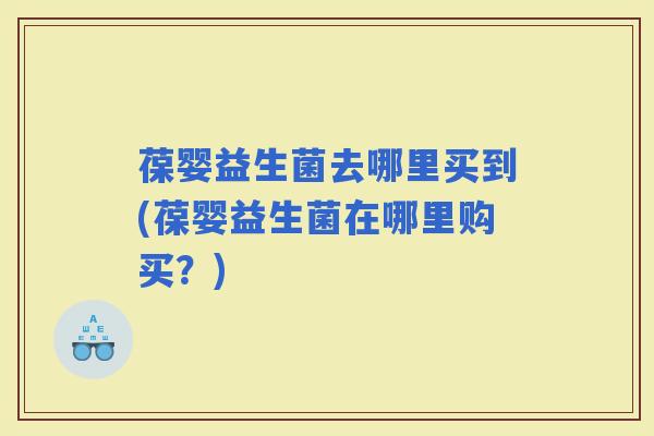 葆婴益生菌去哪里买到(葆婴益生菌在哪里购买？)