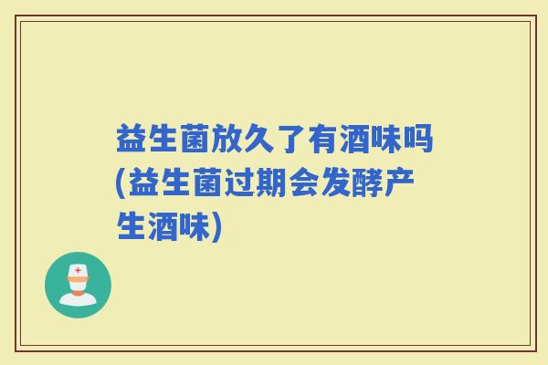 益生菌放久了有酒味吗(益生菌过期会发酵产生酒味)