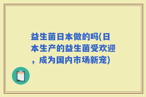 益生菌日本做的吗(日本生产的益生菌受欢迎，成为国内市场新宠)