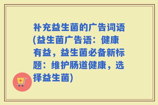 补充益生菌的广告词语(益生菌广告语：健康有益，益生菌必备新标题：维护肠道健康，选择益生菌)