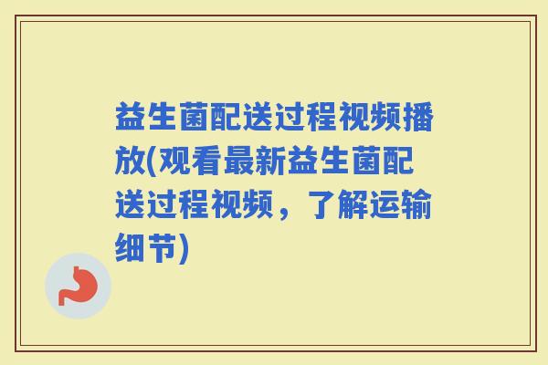 益生菌配送过程视频播放(观看新益生菌配送过程视频，了解运输细节)