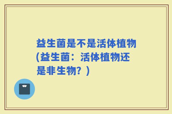 益生菌是不是活体植物(益生菌：活体植物还是非生物？)