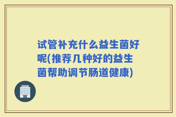 试管补充什么益生菌好呢(推荐几种好的益生菌帮助调节肠道健康)