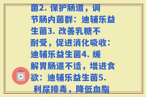 迪辅乐每种益生菌功效(1. 提高力，缓解：迪辅乐益生菌2. 保护肠道，调节肠内菌群：迪辅乐益生菌3. 改善受，促进消化吸收：迪辅乐益生菌4. 缓解道不适，增进：迪辅乐益生菌5. 利尿，降低：迪辅乐益生菌6. 支持口腔健康，：迪辅乐益生菌)