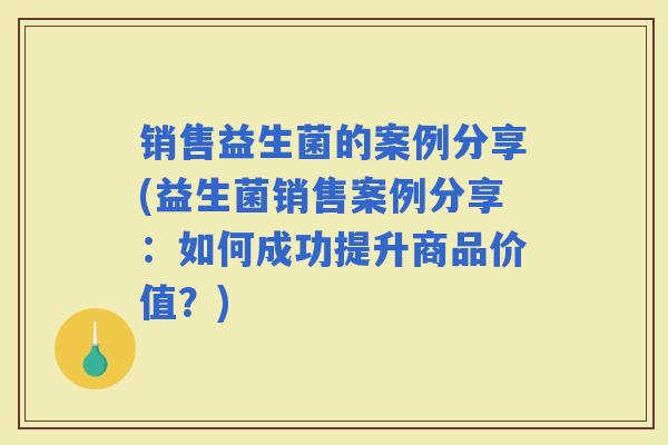 销售益生菌的案例分享(益生菌销售案例分享：如何成功提升商品价值？)
