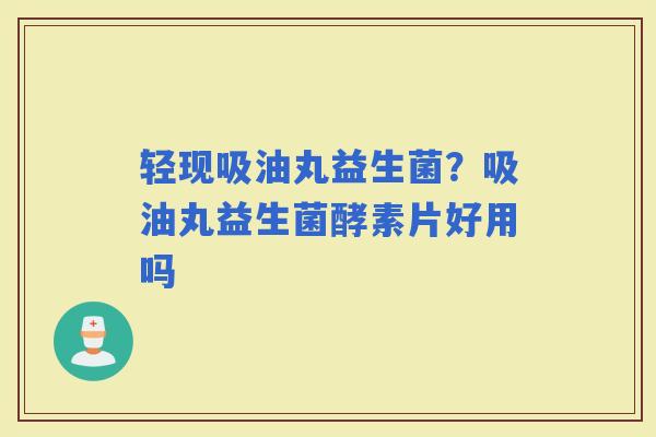 轻现吸油丸益生菌？吸油丸益生菌酵素片好用吗