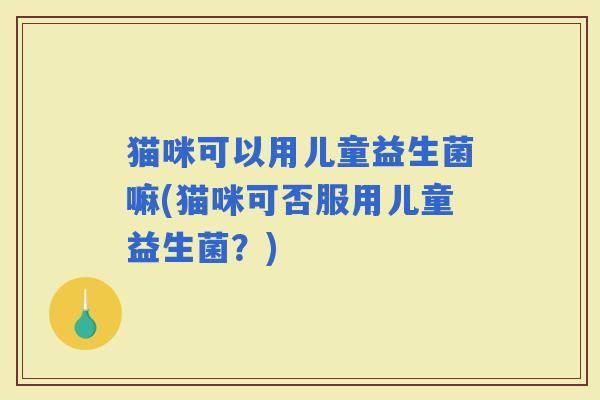 猫咪可以用儿童益生菌嘛(猫咪可否服用儿童益生菌？)