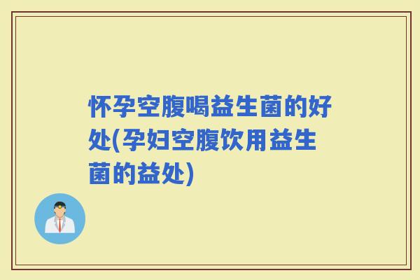 怀孕空腹喝益生菌的好处(孕妇空腹饮用益生菌的益处)