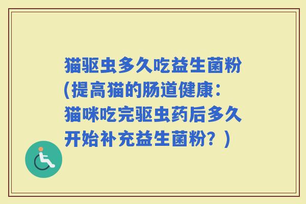 猫驱虫多久吃益生菌粉(提高猫的肠道健康：猫咪吃完驱虫药后多久开始补充益生菌粉？)
