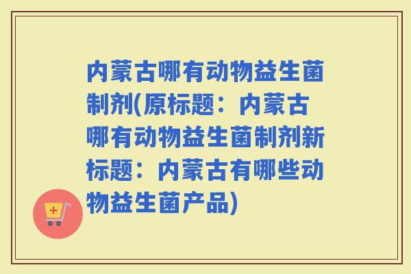内蒙古哪有动物益生菌制剂(原标题：内蒙古哪有动物益生菌制剂新标题：内蒙古有哪些动物益生菌产品)