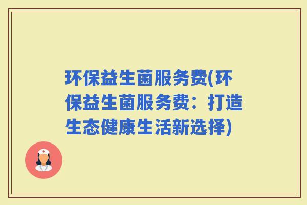 环保益生菌服务费(环保益生菌服务费：打造生态健康生活新选择)