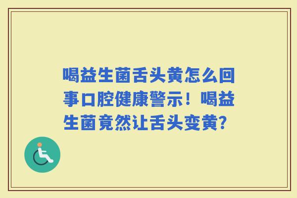 喝益生菌舌头黄怎么回事口腔健康警示！喝益生菌竟然让舌头变黄？