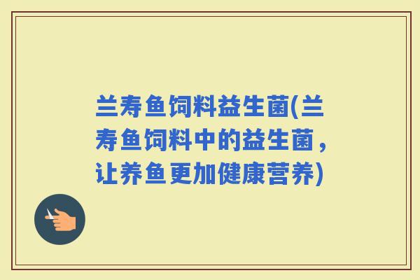 兰寿鱼饲料益生菌(兰寿鱼饲料中的益生菌，让养鱼更加健康营养)