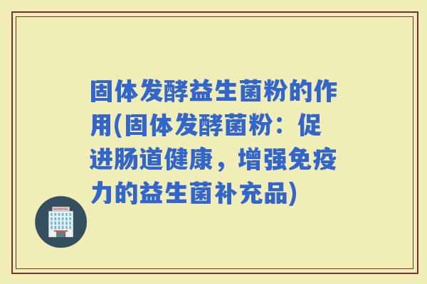 固体发酵益生菌粉的作用(固体发酵菌粉：促进肠道健康，增强力的益生菌补充品)