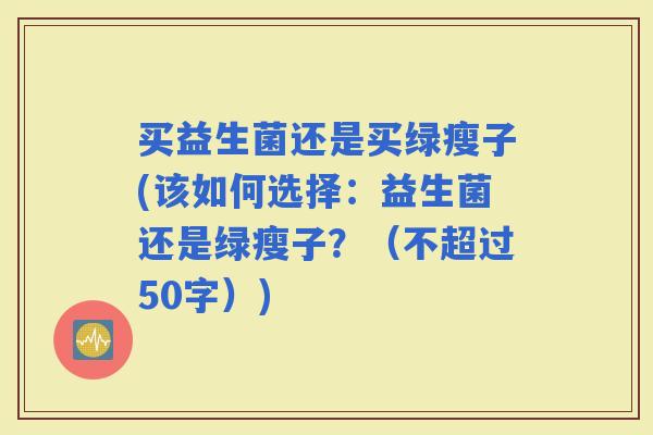 买益生菌还是买绿瘦子(该如何选择：益生菌还是绿瘦子？（不超过50字）)