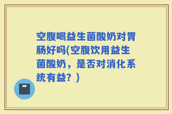 空腹喝益生菌酸奶对好吗(空腹饮用益生菌酸奶，是否对消化系统有益？)