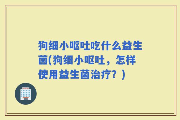 狗细小吃什么益生菌(狗细小，怎样使用益生菌？)