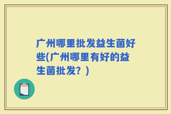 广州哪里批发益生菌好些(广州哪里有好的益生菌批发？)