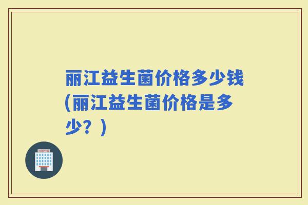 丽江益生菌价格多少钱(丽江益生菌价格是多少？)