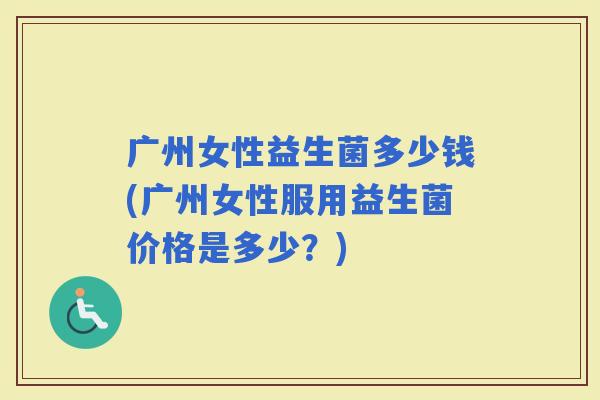 广州女性益生菌多少钱(广州女性服用益生菌价格是多少？)