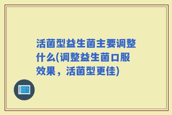 活菌型益生菌主要调整什么(调整益生菌口服效果，活菌型更佳)
