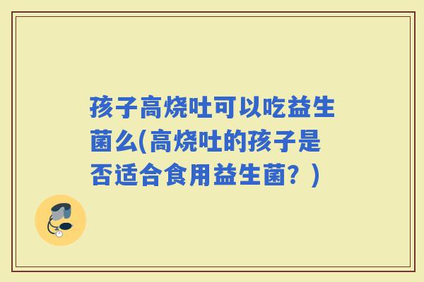 孩子高烧吐可以吃益生菌么(高烧吐的孩子是否适合食用益生菌？)