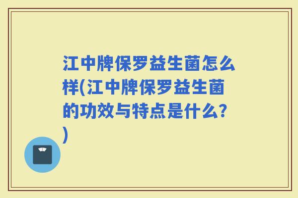 江中牌保罗益生菌怎么样(江中牌保罗益生菌的功效与特点是什么？)
