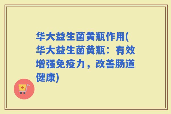 华大益生菌黄瓶作用(华大益生菌黄瓶：有效增强力，改善肠道健康)
