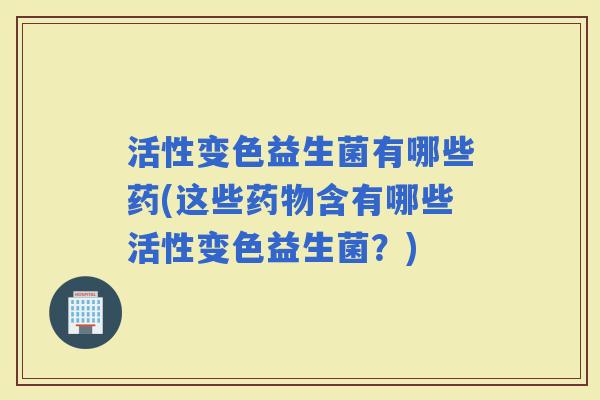 活性变色益生菌有哪些药(这些含有哪些活性变色益生菌？)