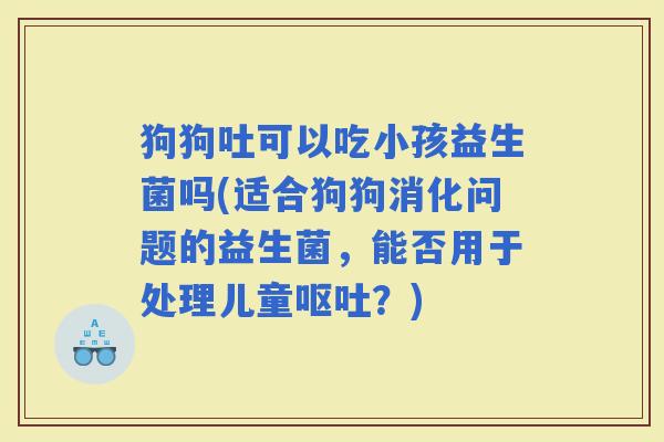 狗狗吐可以吃小孩益生菌吗(适合狗狗消化问题的益生菌，能否用于处理儿童？)