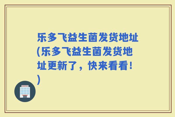 乐多飞益生菌发货地址(乐多飞益生菌发货地址更新了，快来看看！)