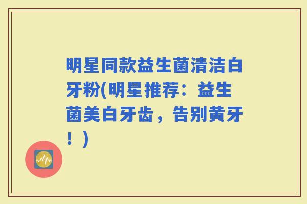 明星同款益生菌清洁白牙粉(明星推荐：益生菌美白牙齿，告别黄牙！)